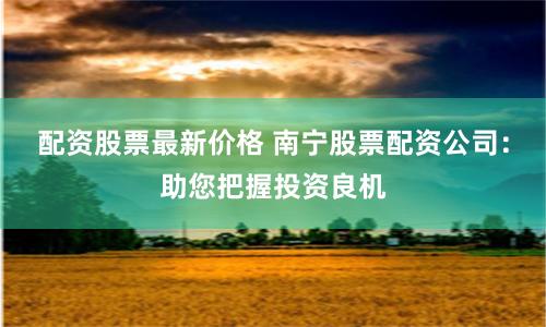 配资股票最新价格 南宁股票配资公司：助您把握投资良机