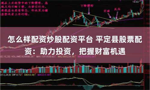 怎么样配资炒股配资平台 平定县股票配资：助力投资，把握财富机遇