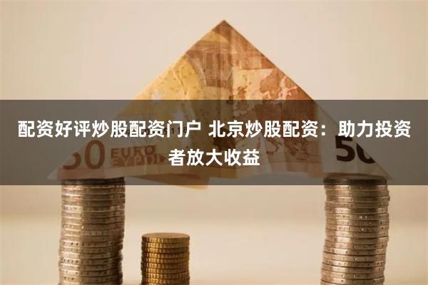 配资好评炒股配资门户 北京炒股配资：助力投资者放大收益