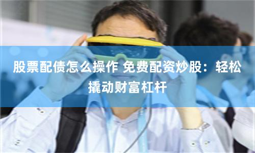 股票配债怎么操作 免费配资炒股：轻松撬动财富杠杆