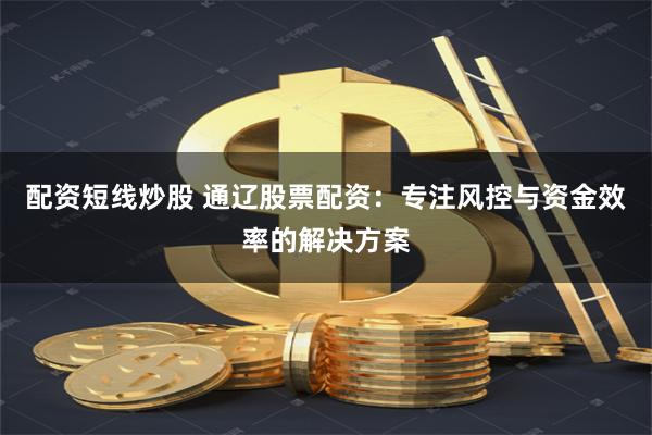 配资短线炒股 通辽股票配资：专注风控与资金效率的解决方案