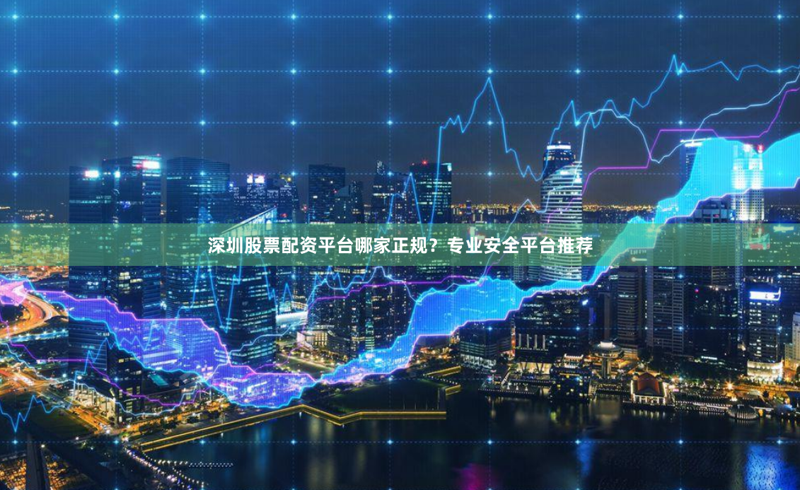 深圳股票配资平台哪家正规？专业安全平台推荐
